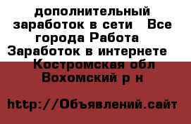 дополнительный заработок в сети - Все города Работа » Заработок в интернете   . Костромская обл.,Вохомский р-н